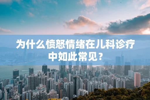 为什么愤怒情绪在儿科诊疗中如此常见？