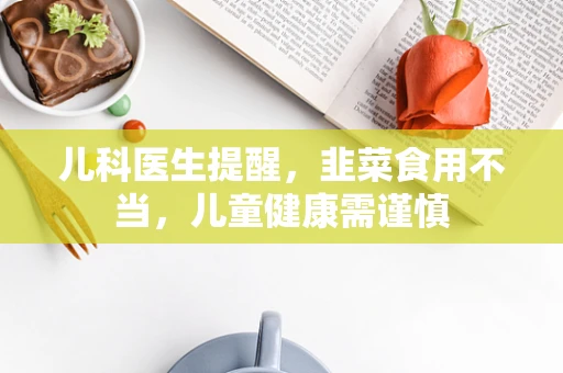 儿科医生提醒，韭菜食用不当，儿童健康需谨慎
