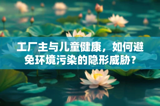 工厂主与儿童健康，如何避免环境污染的隐形威胁？