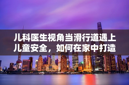 儿科医生视角当滑行道遇上儿童安全，如何在家中打造安全滑行区？