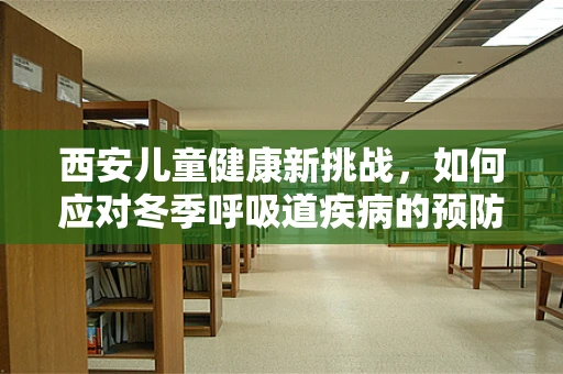 西安儿童健康新挑战，如何应对冬季呼吸道疾病的预防与治疗？