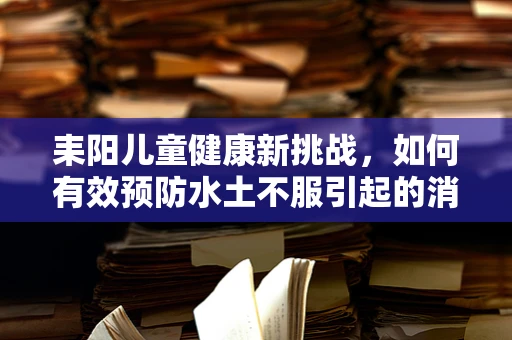 耒阳儿童健康新挑战，如何有效预防水土不服引起的消化问题？
