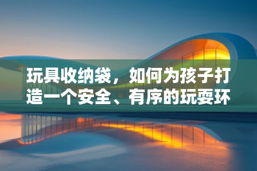 玩具收纳袋，如何为孩子打造一个安全、有序的玩耍环境？
