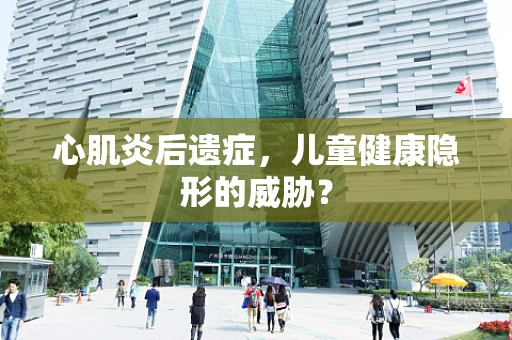 心肌炎后遗症，儿童健康隐形的威胁？