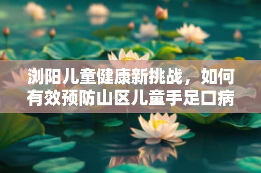 浏阳儿童健康新挑战，如何有效预防山区儿童手足口病的传播？