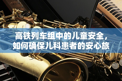 高铁列车组中的儿童安全，如何确保儿科患者的安心旅程？
