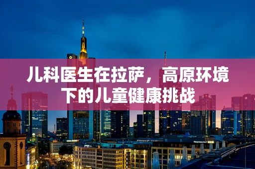 儿科医生在拉萨，高原环境下的儿童健康挑战