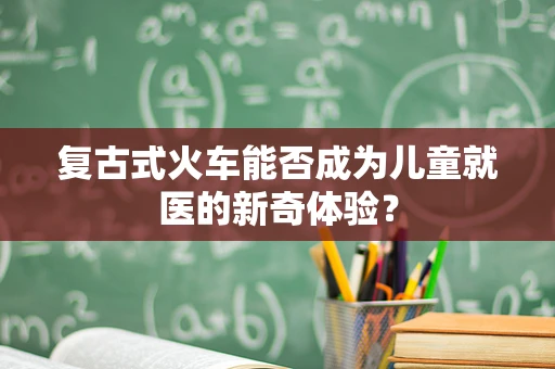 复古式火车能否成为儿童就医的新奇体验？