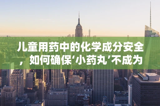 儿童用药中的化学成分安全，如何确保‘小药丸’不成为‘大风险’？