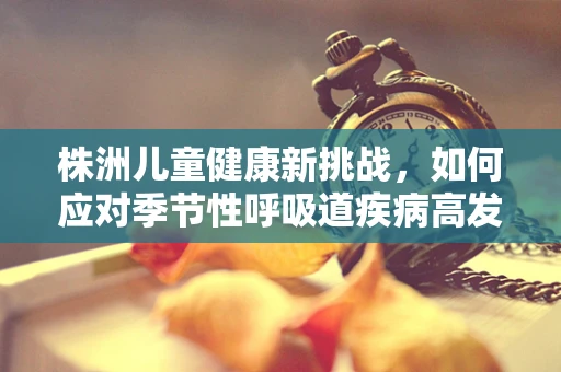 株洲儿童健康新挑战，如何应对季节性呼吸道疾病高发期？
