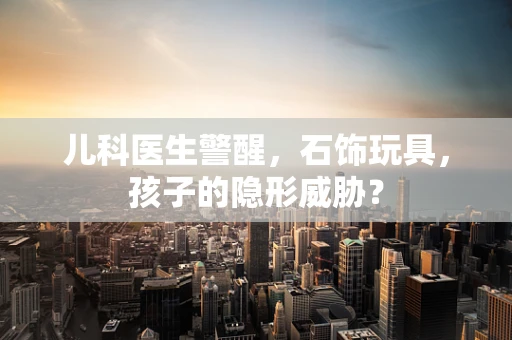 儿科医生警醒，石饰玩具，孩子的隐形威胁？