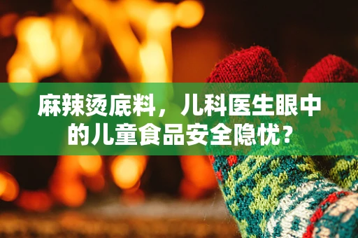 麻辣烫底料，儿科医生眼中的儿童食品安全隐忧？