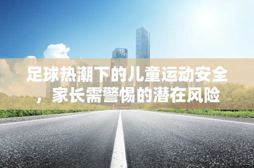 足球热潮下的儿童运动安全，家长需警惕的潜在风险