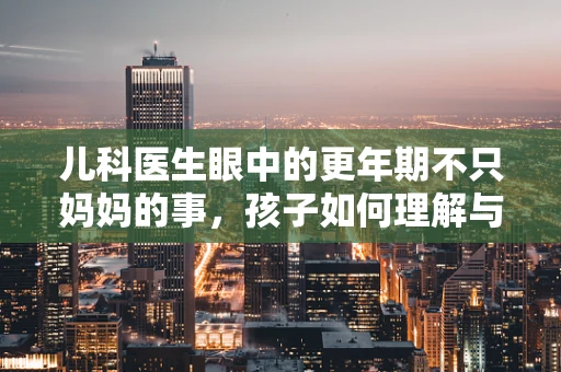 儿科医生眼中的更年期不只妈妈的事，孩子如何理解与支持？