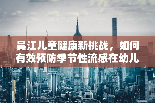 吴江儿童健康新挑战，如何有效预防季节性流感在幼儿园的传播？