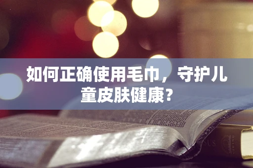 如何正确使用毛巾，守护儿童皮肤健康？