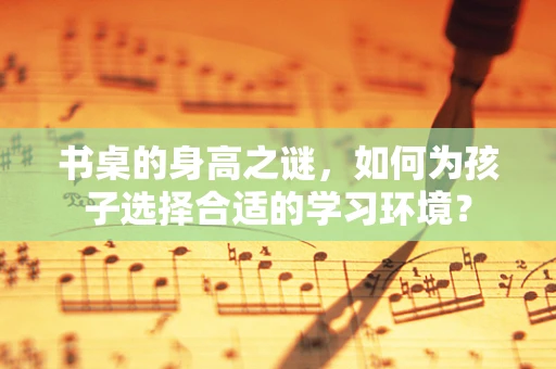 书桌的身高之谜，如何为孩子选择合适的学习环境？