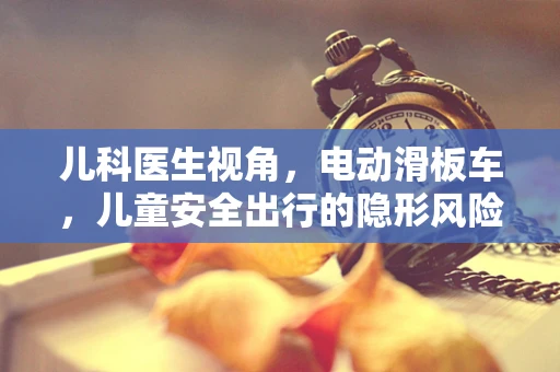 儿科医生视角，电动滑板车，儿童安全出行的隐形风险？