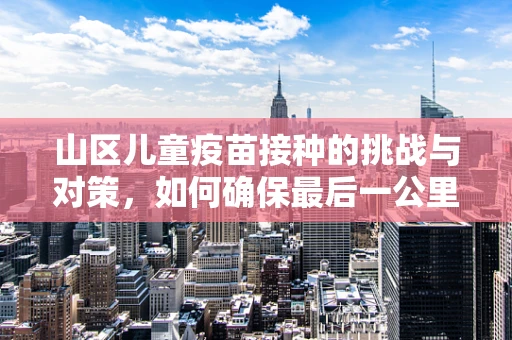 山区儿童疫苗接种的挑战与对策，如何确保最后一公里的覆盖？