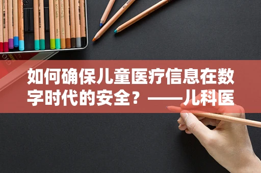如何确保儿童医疗信息在数字时代的安全？——儿科医生视角的计算机安全探讨