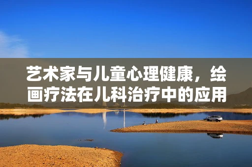 艺术家与儿童心理健康，绘画疗法在儿科治疗中的应用