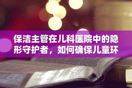 保洁主管在儿科医院中的隐形守护者，如何确保儿童环境的绝对清洁？