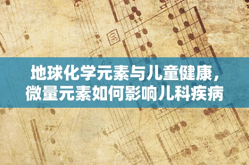 地球化学元素与儿童健康，微量元素如何影响儿科疾病？