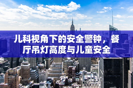 儿科视角下的安全警钟，餐厅吊灯高度与儿童安全