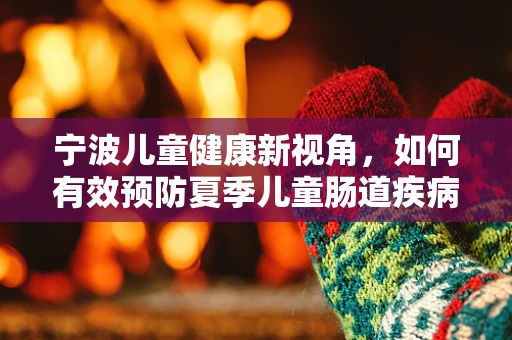 宁波儿童健康新视角，如何有效预防夏季儿童肠道疾病？