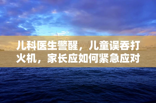 儿科医生警醒，儿童误吞打火机，家长应如何紧急应对？