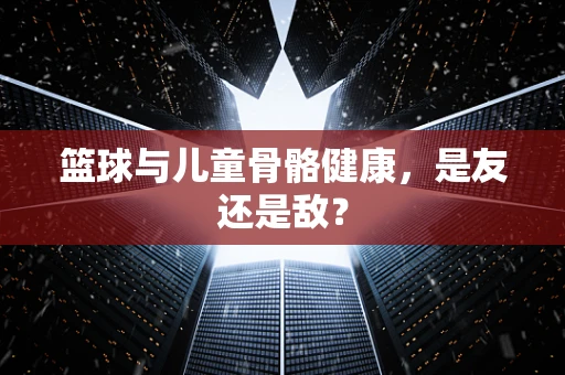 篮球与儿童骨骼健康，是友还是敌？