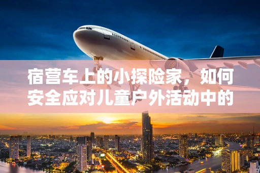 宿营车上的小探险家，如何安全应对儿童户外活动中的突发状况？