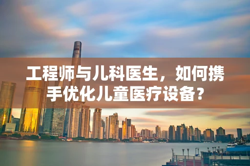 工程师与儿科医生，如何携手优化儿童医疗设备？