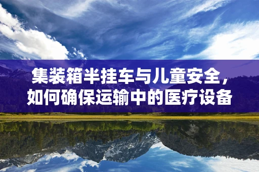 集装箱半挂车与儿童安全，如何确保运输中的医疗设备安全无虞？