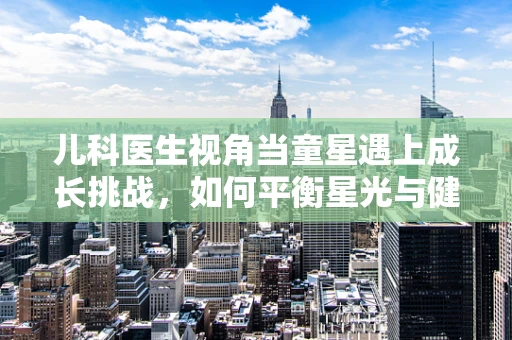 儿科医生视角当童星遇上成长挑战，如何平衡星光与健康成长？