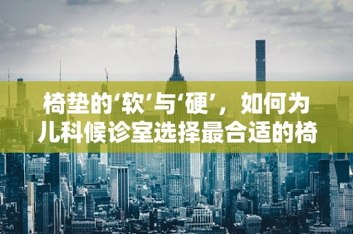 椅垫的‘软’与‘硬’，如何为儿科候诊室选择最合适的椅垫？