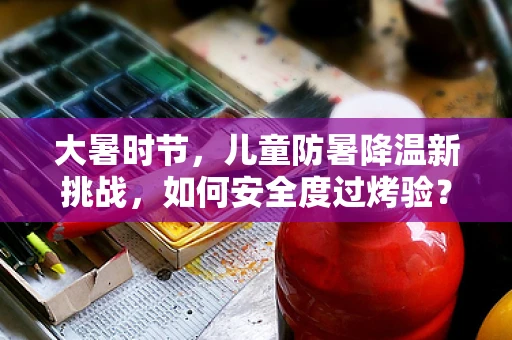 大暑时节，儿童防暑降温新挑战，如何安全度过烤验？