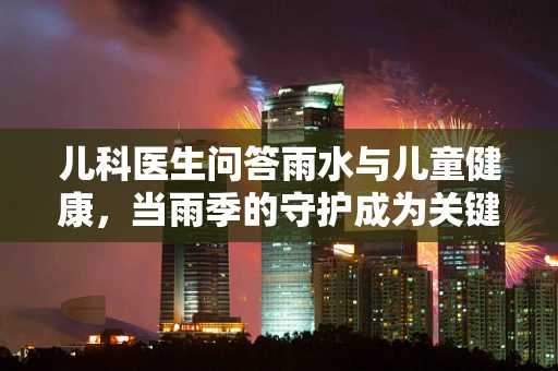 儿科医生问答雨水与儿童健康，当雨季的守护成为关键