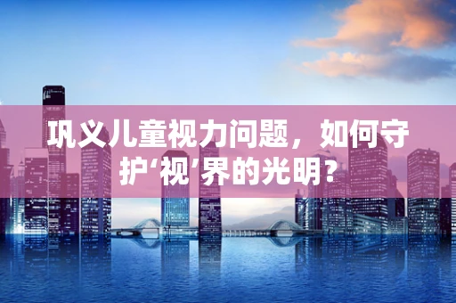 巩义儿童视力问题，如何守护‘视’界的光明？