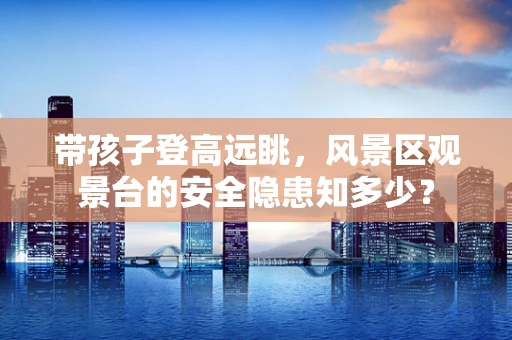 带孩子登高远眺，风景区观景台的安全隐患知多少？