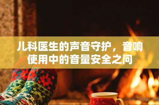 儿科医生的声音守护，音响使用中的音量安全之问