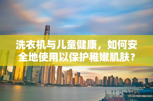 洗衣机与儿童健康，如何安全地使用以保护稚嫩肌肤？