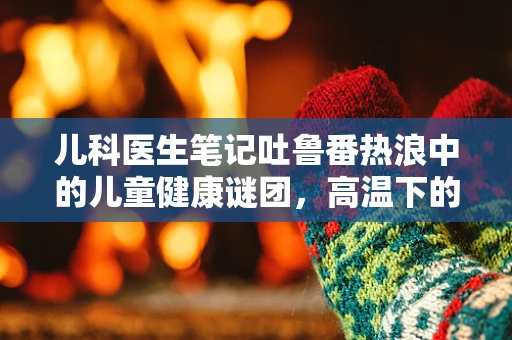 儿科医生笔记吐鲁番热浪中的儿童健康谜团，高温下的水不落现象之惑