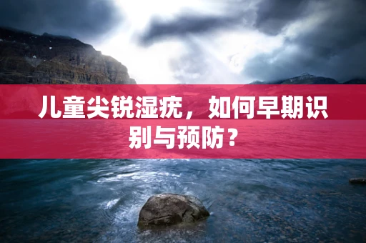 儿童尖锐湿疣，如何早期识别与预防？
