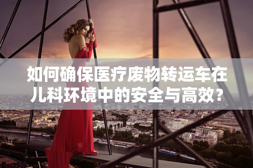 如何确保医疗废物转运车在儿科环境中的安全与高效？