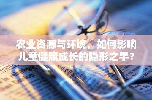 农业资源与环境，如何影响儿童健康成长的隐形之手？