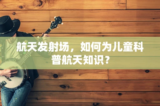 航天发射场，如何为儿童科普航天知识？