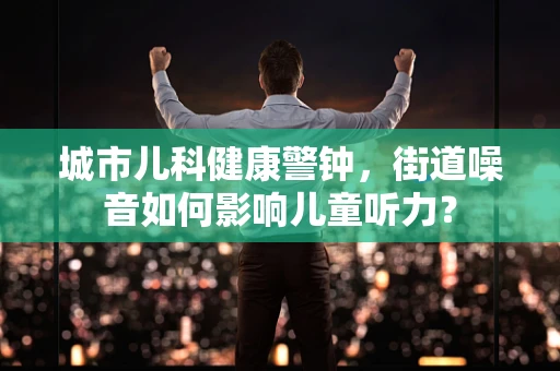 城市儿科健康警钟，街道噪音如何影响儿童听力？