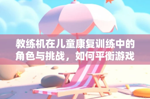 教练机在儿童康复训练中的角色与挑战，如何平衡游戏与治疗？