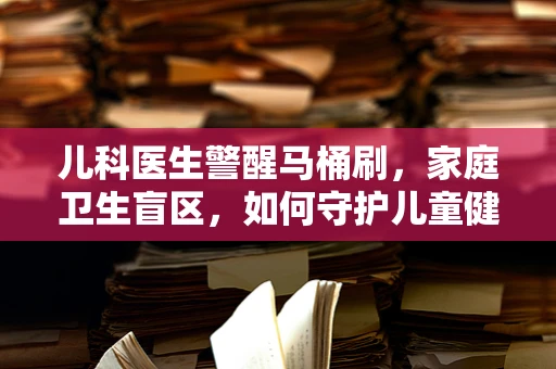 儿科医生警醒马桶刷，家庭卫生盲区，如何守护儿童健康？